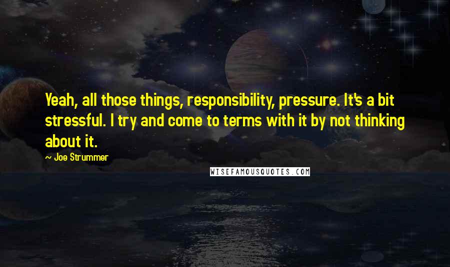 Joe Strummer Quotes: Yeah, all those things, responsibility, pressure. It's a bit stressful. I try and come to terms with it by not thinking about it.