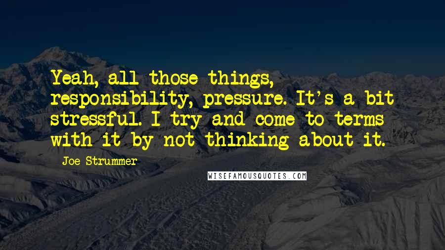 Joe Strummer Quotes: Yeah, all those things, responsibility, pressure. It's a bit stressful. I try and come to terms with it by not thinking about it.