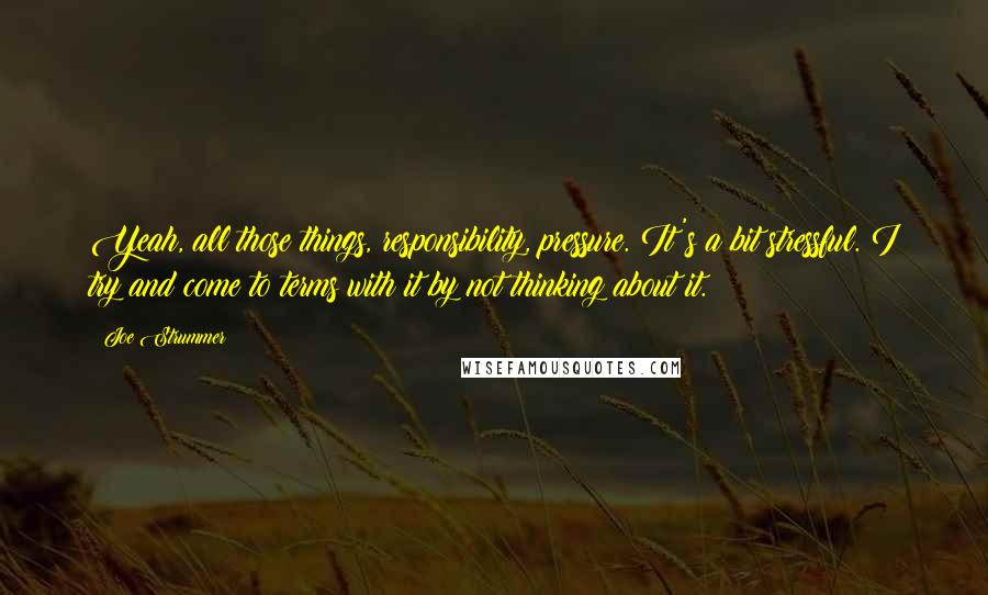 Joe Strummer Quotes: Yeah, all those things, responsibility, pressure. It's a bit stressful. I try and come to terms with it by not thinking about it.