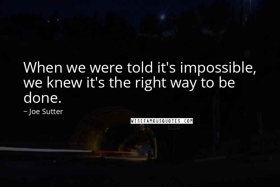 Joe Sutter Quotes: When we were told it's impossible, we knew it's the right way to be done.