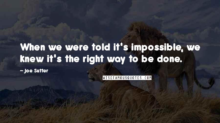 Joe Sutter Quotes: When we were told it's impossible, we knew it's the right way to be done.