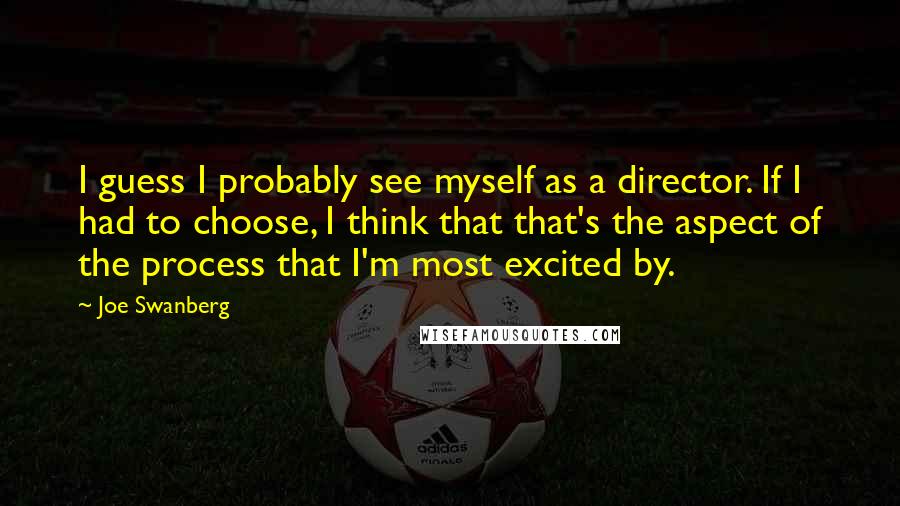 Joe Swanberg Quotes: I guess I probably see myself as a director. If I had to choose, I think that that's the aspect of the process that I'm most excited by.