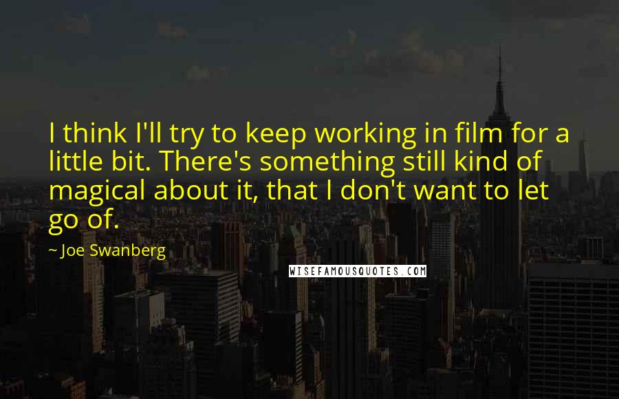 Joe Swanberg Quotes: I think I'll try to keep working in film for a little bit. There's something still kind of magical about it, that I don't want to let go of.