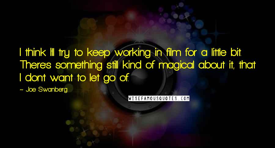 Joe Swanberg Quotes: I think I'll try to keep working in film for a little bit. There's something still kind of magical about it, that I don't want to let go of.