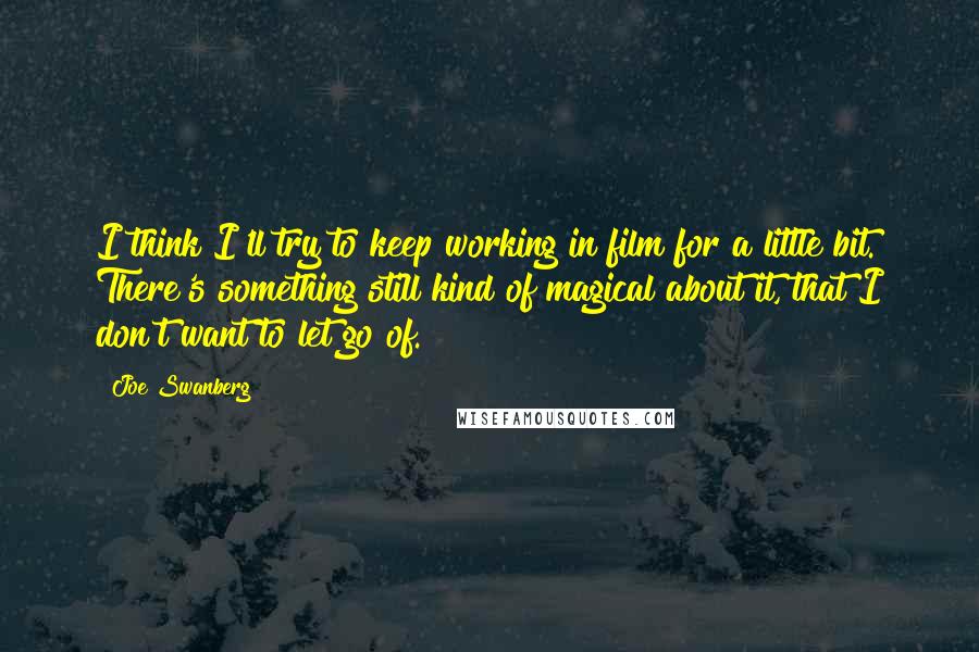 Joe Swanberg Quotes: I think I'll try to keep working in film for a little bit. There's something still kind of magical about it, that I don't want to let go of.