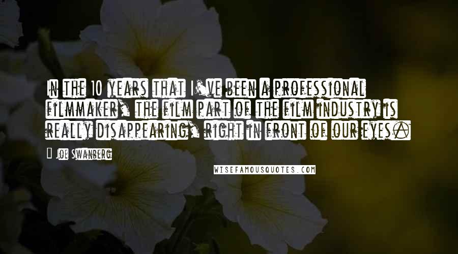 Joe Swanberg Quotes: In the 10 years that I've been a professional filmmaker, the film part of the film industry is really disappearing, right in front of our eyes.