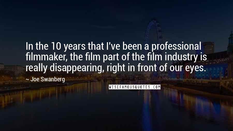 Joe Swanberg Quotes: In the 10 years that I've been a professional filmmaker, the film part of the film industry is really disappearing, right in front of our eyes.