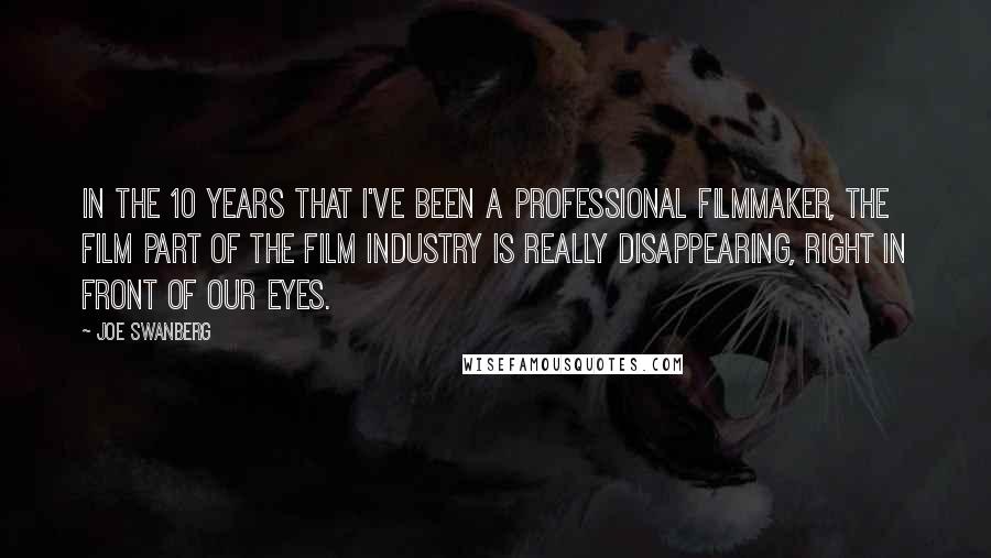 Joe Swanberg Quotes: In the 10 years that I've been a professional filmmaker, the film part of the film industry is really disappearing, right in front of our eyes.