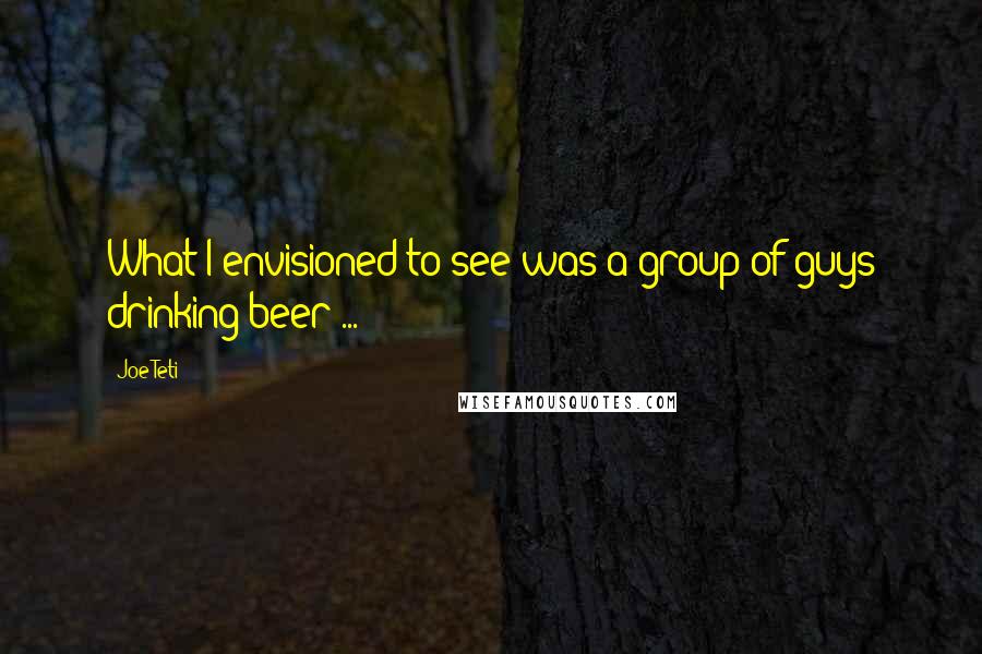 Joe Teti Quotes: What I envisioned to see was a group of guys drinking beer ...