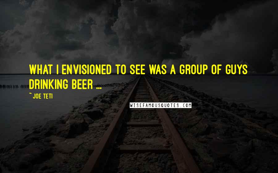 Joe Teti Quotes: What I envisioned to see was a group of guys drinking beer ...