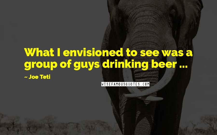 Joe Teti Quotes: What I envisioned to see was a group of guys drinking beer ...