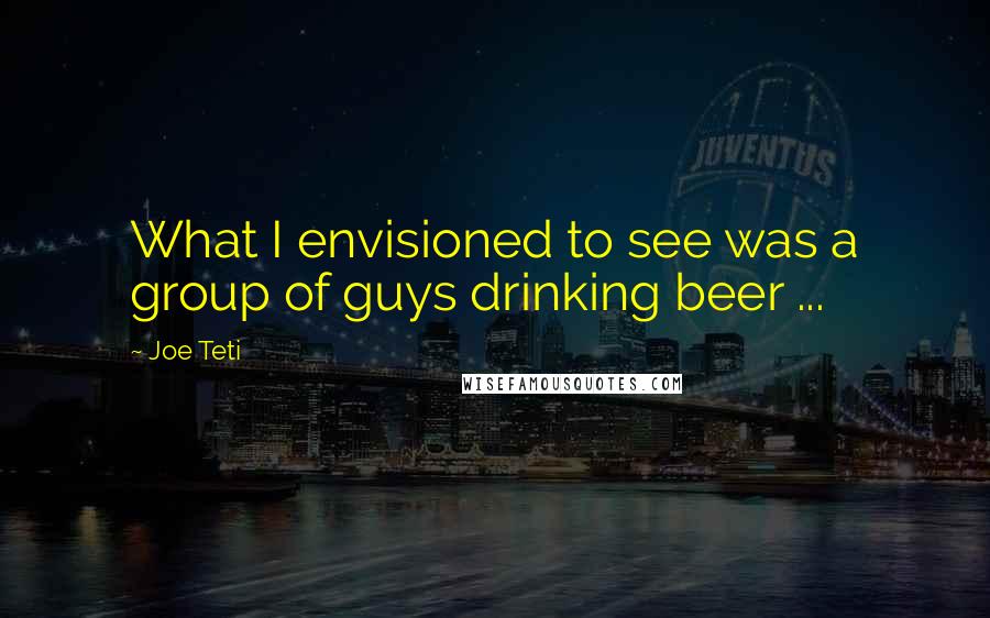 Joe Teti Quotes: What I envisioned to see was a group of guys drinking beer ...