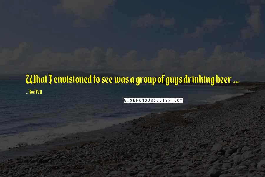 Joe Teti Quotes: What I envisioned to see was a group of guys drinking beer ...