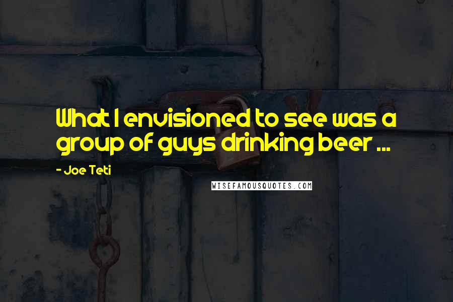 Joe Teti Quotes: What I envisioned to see was a group of guys drinking beer ...