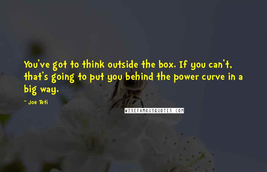 Joe Teti Quotes: You've got to think outside the box. If you can't, that's going to put you behind the power curve in a big way.