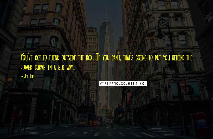 Joe Teti Quotes: You've got to think outside the box. If you can't, that's going to put you behind the power curve in a big way.
