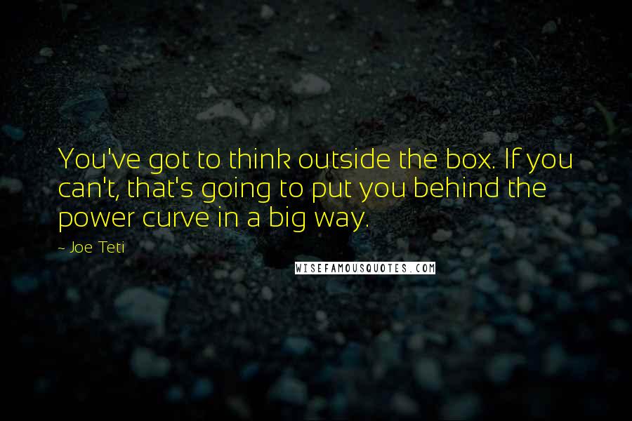 Joe Teti Quotes: You've got to think outside the box. If you can't, that's going to put you behind the power curve in a big way.