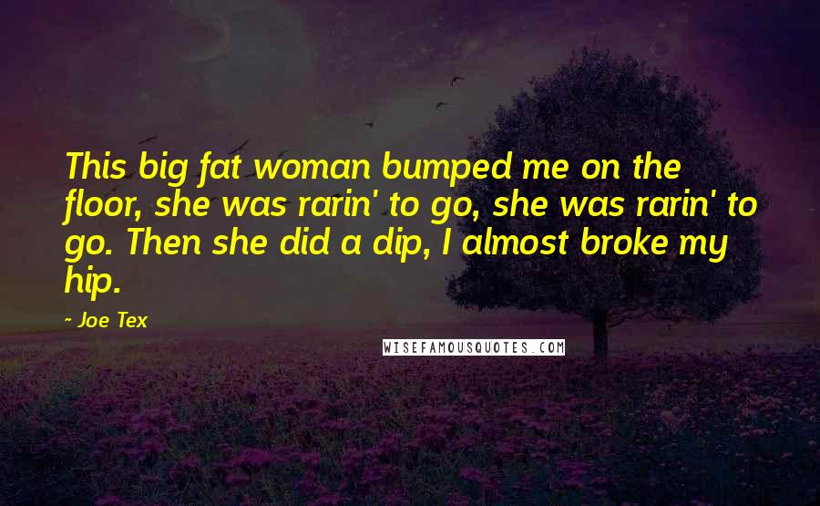 Joe Tex Quotes: This big fat woman bumped me on the floor, she was rarin' to go, she was rarin' to go. Then she did a dip, I almost broke my hip.