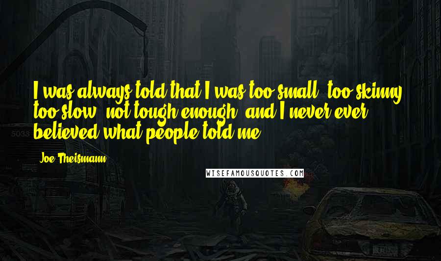 Joe Theismann Quotes: I was always told that I was too small, too skinny, too slow, not tough enough, and I never ever believed what people told me.