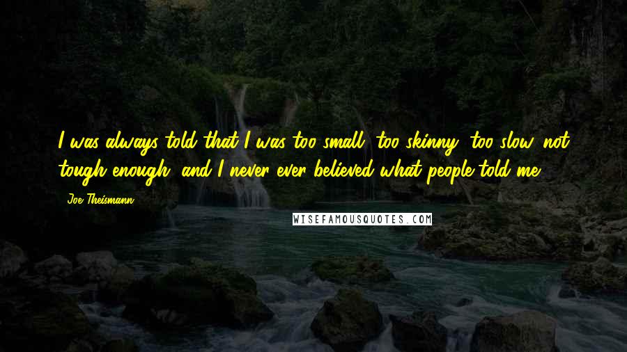 Joe Theismann Quotes: I was always told that I was too small, too skinny, too slow, not tough enough, and I never ever believed what people told me.