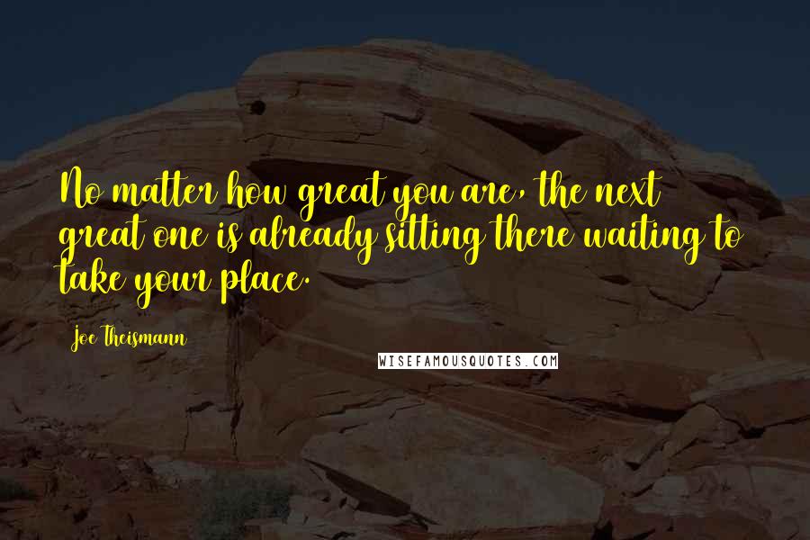 Joe Theismann Quotes: No matter how great you are, the next great one is already sitting there waiting to take your place.
