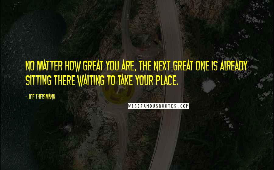 Joe Theismann Quotes: No matter how great you are, the next great one is already sitting there waiting to take your place.