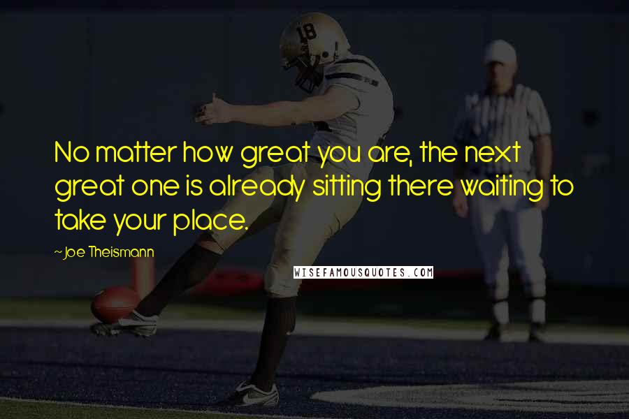 Joe Theismann Quotes: No matter how great you are, the next great one is already sitting there waiting to take your place.