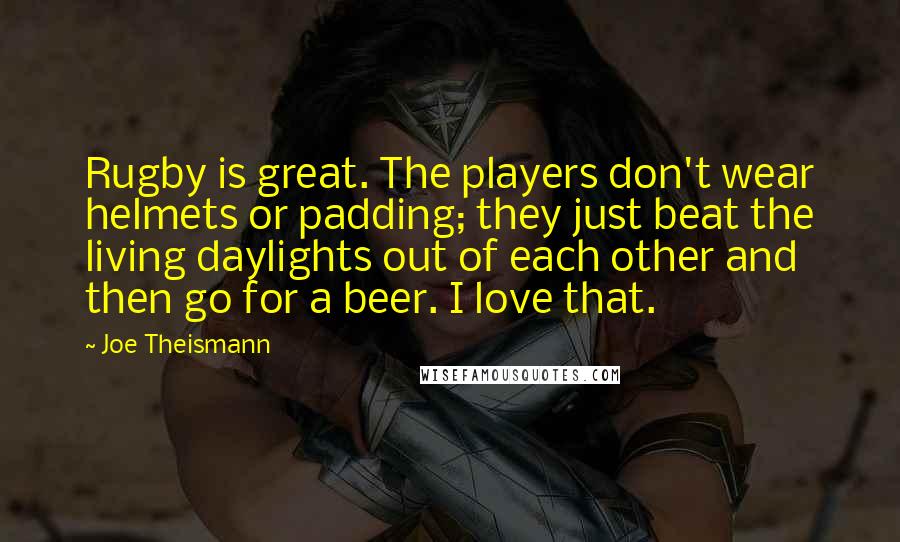 Joe Theismann Quotes: Rugby is great. The players don't wear helmets or padding; they just beat the living daylights out of each other and then go for a beer. I love that.