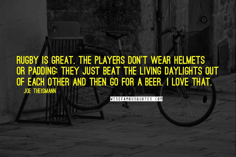 Joe Theismann Quotes: Rugby is great. The players don't wear helmets or padding; they just beat the living daylights out of each other and then go for a beer. I love that.