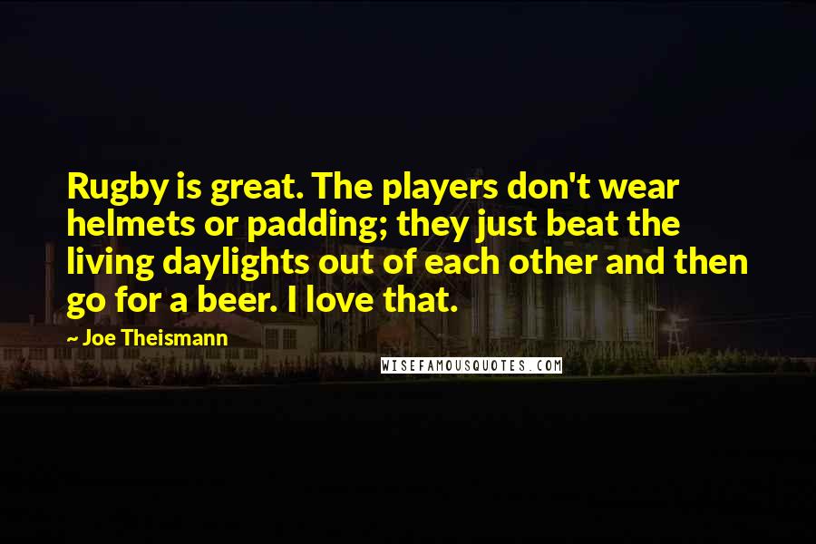 Joe Theismann Quotes: Rugby is great. The players don't wear helmets or padding; they just beat the living daylights out of each other and then go for a beer. I love that.