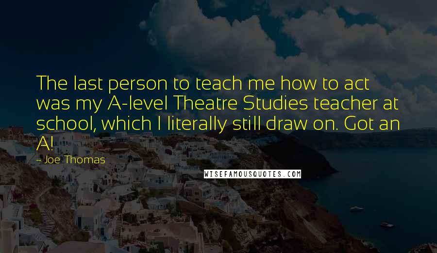 Joe Thomas Quotes: The last person to teach me how to act was my A-level Theatre Studies teacher at school, which I literally still draw on. Got an A!