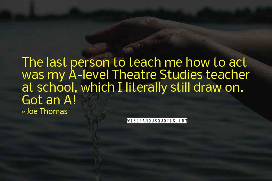 Joe Thomas Quotes: The last person to teach me how to act was my A-level Theatre Studies teacher at school, which I literally still draw on. Got an A!