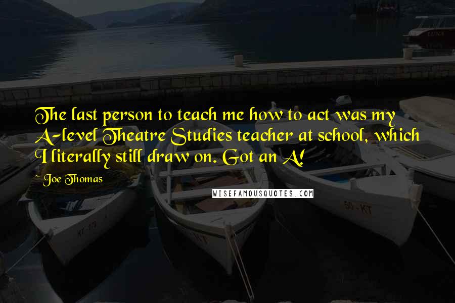 Joe Thomas Quotes: The last person to teach me how to act was my A-level Theatre Studies teacher at school, which I literally still draw on. Got an A!