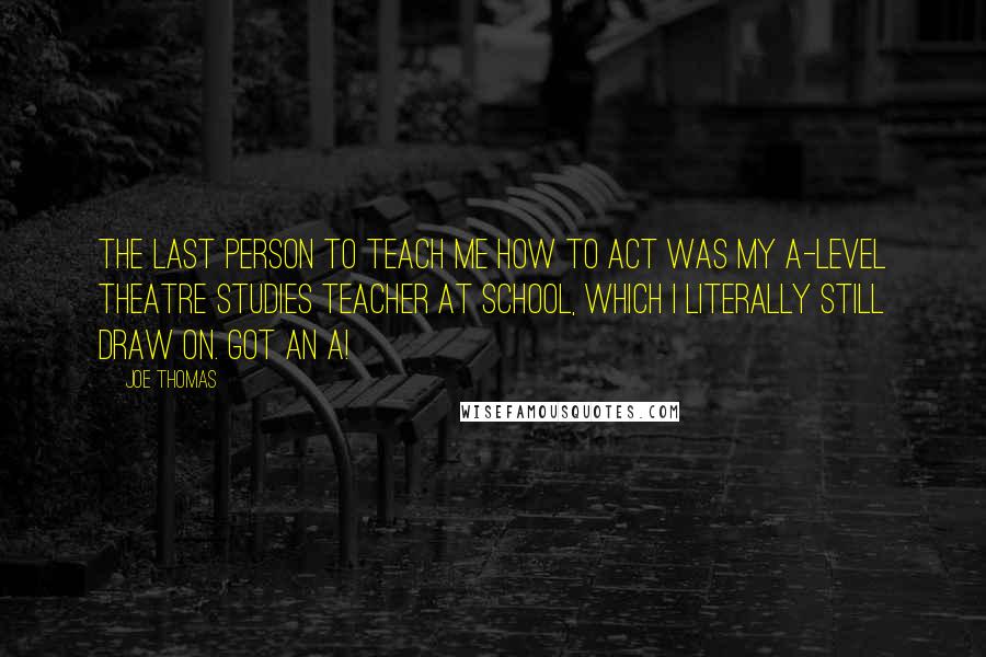 Joe Thomas Quotes: The last person to teach me how to act was my A-level Theatre Studies teacher at school, which I literally still draw on. Got an A!