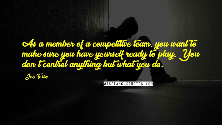 Joe Torre Quotes: As a member of a competitive team, you want to make sure you have yourself ready to play. You don't control anything but what you do.