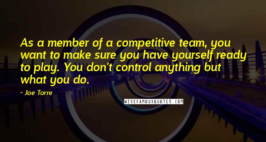 Joe Torre Quotes: As a member of a competitive team, you want to make sure you have yourself ready to play. You don't control anything but what you do.