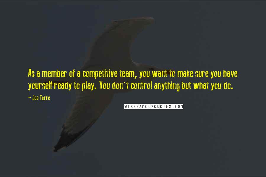 Joe Torre Quotes: As a member of a competitive team, you want to make sure you have yourself ready to play. You don't control anything but what you do.