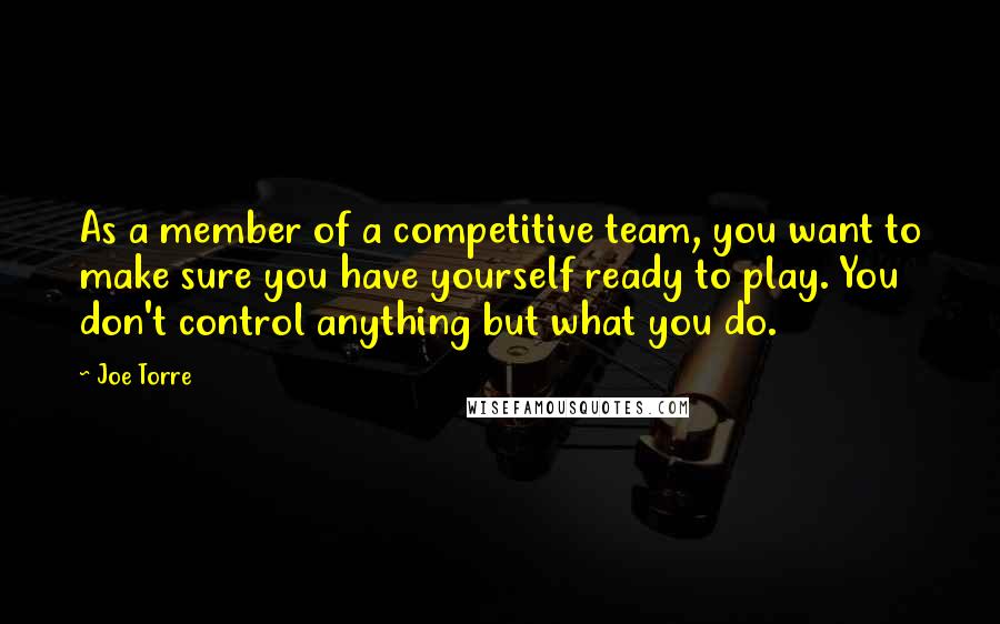 Joe Torre Quotes: As a member of a competitive team, you want to make sure you have yourself ready to play. You don't control anything but what you do.