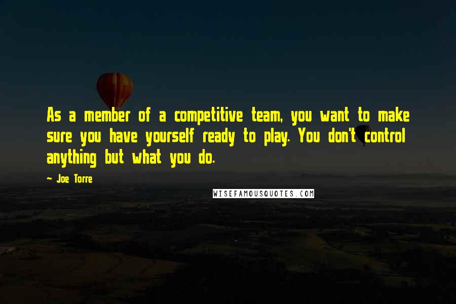 Joe Torre Quotes: As a member of a competitive team, you want to make sure you have yourself ready to play. You don't control anything but what you do.