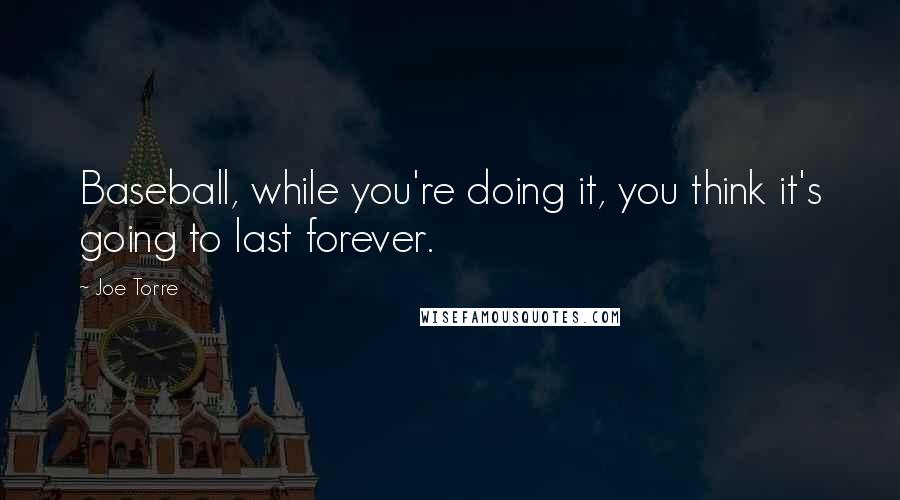 Joe Torre Quotes: Baseball, while you're doing it, you think it's going to last forever.