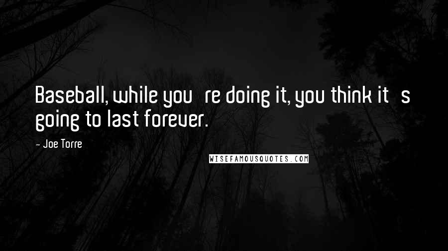 Joe Torre Quotes: Baseball, while you're doing it, you think it's going to last forever.