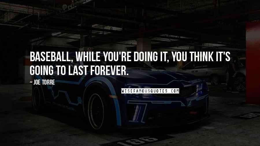 Joe Torre Quotes: Baseball, while you're doing it, you think it's going to last forever.