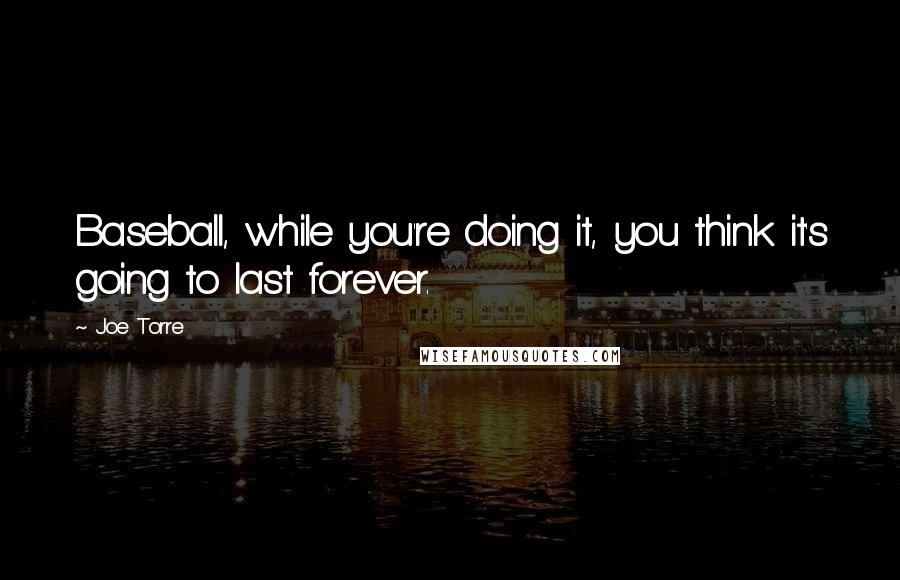 Joe Torre Quotes: Baseball, while you're doing it, you think it's going to last forever.