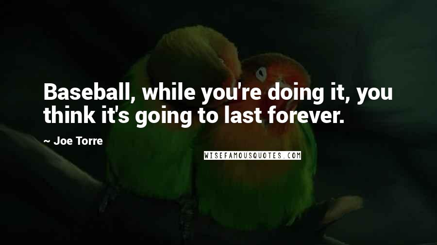 Joe Torre Quotes: Baseball, while you're doing it, you think it's going to last forever.