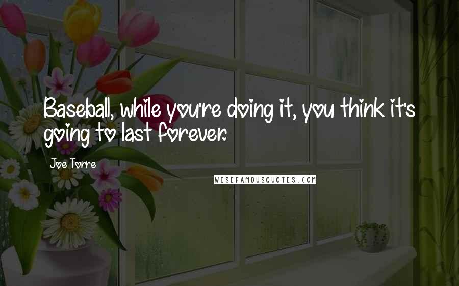 Joe Torre Quotes: Baseball, while you're doing it, you think it's going to last forever.