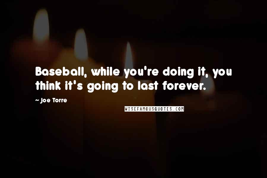 Joe Torre Quotes: Baseball, while you're doing it, you think it's going to last forever.