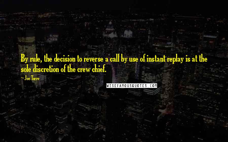 Joe Torre Quotes: By rule, the decision to reverse a call by use of instant replay is at the sole discretion of the crew chief.