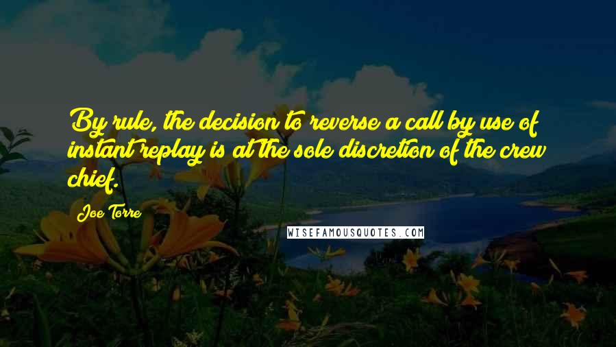 Joe Torre Quotes: By rule, the decision to reverse a call by use of instant replay is at the sole discretion of the crew chief.