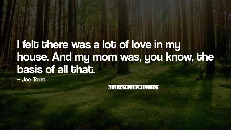 Joe Torre Quotes: I felt there was a lot of love in my house. And my mom was, you know, the basis of all that.