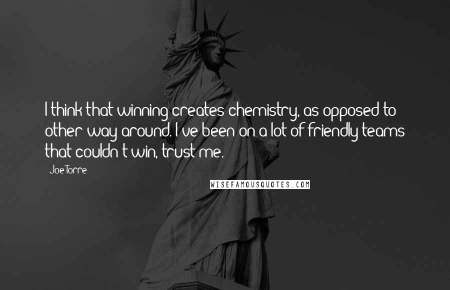 Joe Torre Quotes: I think that winning creates chemistry, as opposed to other way around. I've been on a lot of friendly teams that couldn't win, trust me.